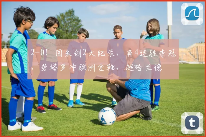 2-0！国米创2大纪录，奔4连胜夺冠，劳塔罗冲欧洲金靴，超哈兰德