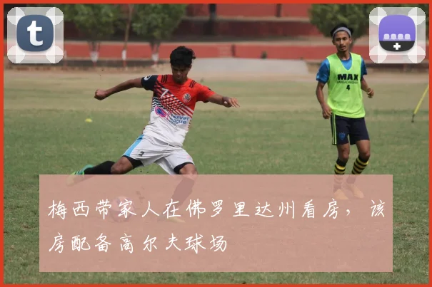 梅西带家人在佛罗里达州看房，该房配备高尔夫球场