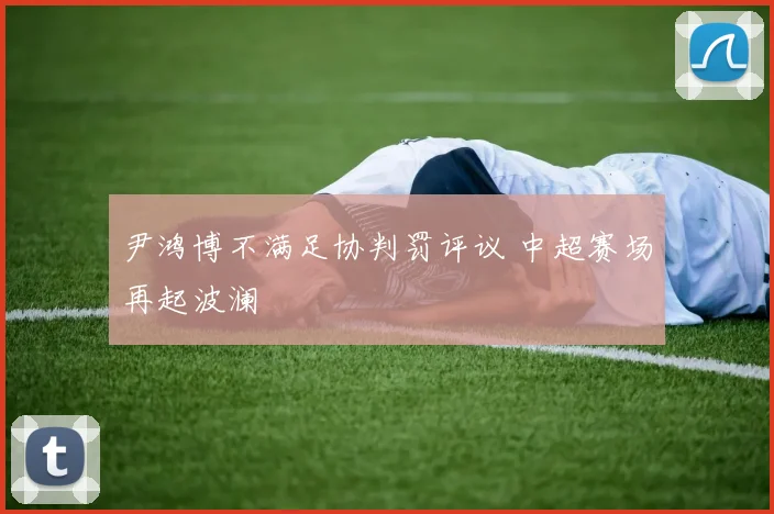 尹鸿博不满足协判罚评议 中超赛场再起波澜