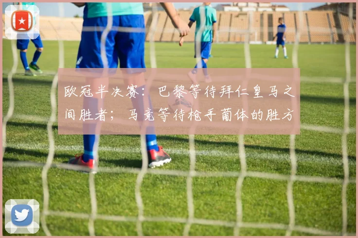 欧冠半决赛：巴黎等待拜仁皇马之间胜者；马竞等待枪手葡体的胜方