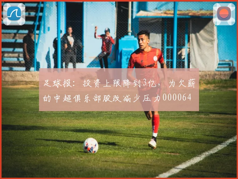 足球报：投资上限降到3亿，为欠薪的中超俱乐部股改减少压力0000644