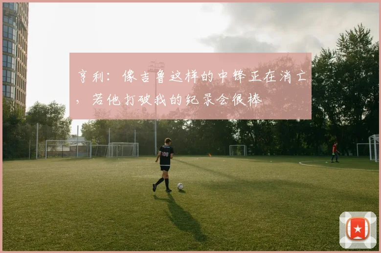 亨利：像吉鲁这样的中锋正在消亡，若他打破我的纪录会很棒