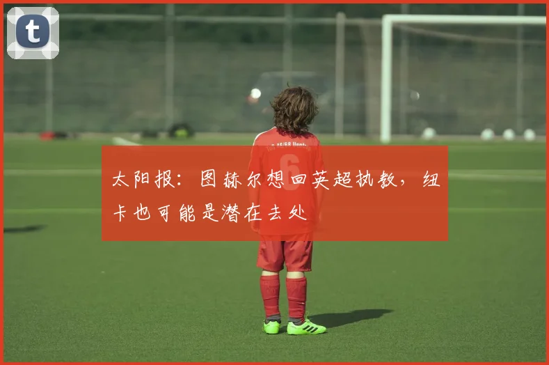 太阳报：图赫尔想回英超执教，纽卡也可能是潜在去处