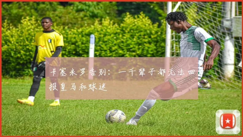 卡塞米罗告别：一千辈子都无法回报皇马和球迷