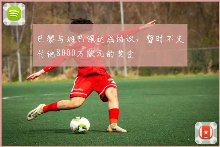 巴黎与姆巴佩达成协议，暂时不支付他8000万欧元的奖金