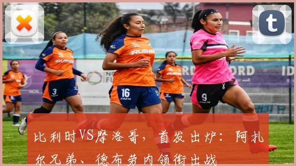 比利时VS摩洛哥，首发出炉：阿扎尔兄弟、德布劳内领衔出战