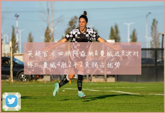 英超官方回顾阿森纳&曼城近8次对阵：曼城4胜2平2负稍占优势