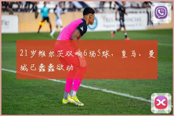 21岁维尔茨双响6场5球，皇马、曼城已蠢蠢欲动