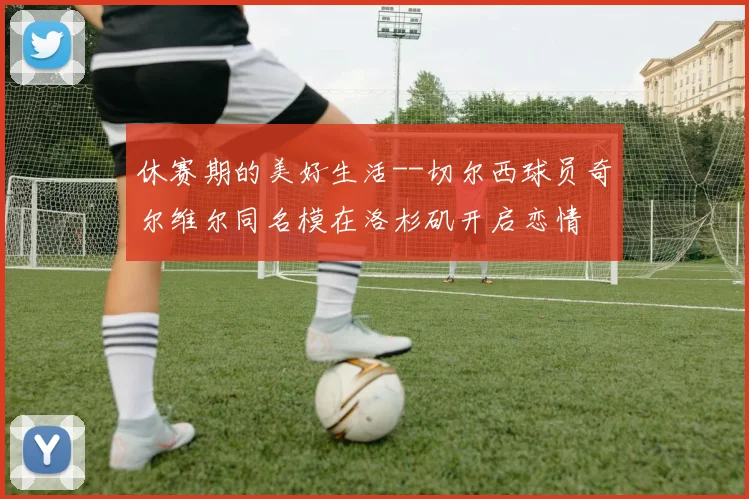 休赛期的美好生活--切尔西球员奇尔维尔同名模在洛杉矶开启恋情