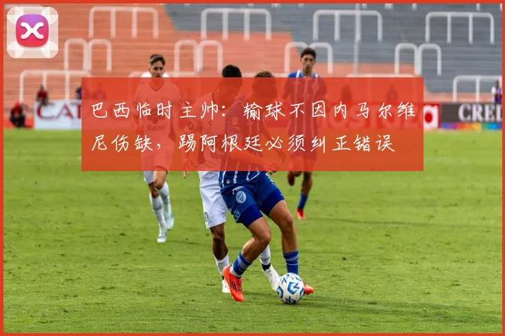 巴西临时主帅：输球不因内马尔维尼伤缺，踢阿根廷必须纠正错误