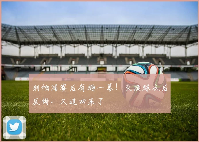 利物浦赛后有趣一幕！交换球衣后反悔，又追回来了