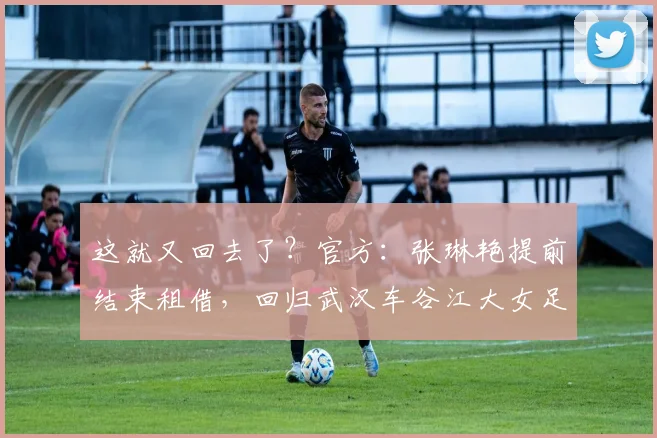 这就又回去了？官方：张琳艳提前结束租借，回归武汉车谷江大女足