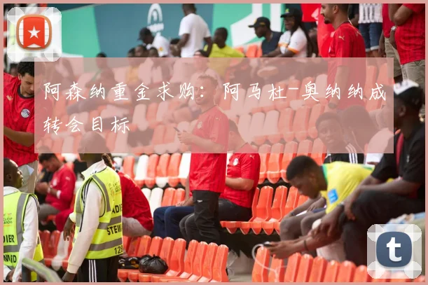 阿森纳重金求购：阿马杜-奥纳纳成转会目标