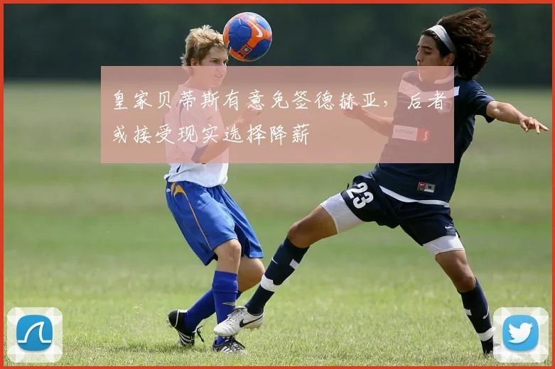 皇家贝蒂斯有意免签德赫亚，后者或接受现实选择降薪