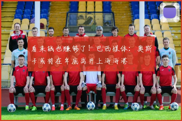 看来钱也赚够了！巴西媒体：奥斯卡或将在年底离开上海海港