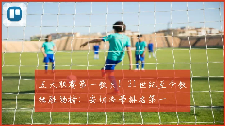 五大联赛第一教头！21世纪至今教练胜场榜：安切洛蒂排名第一