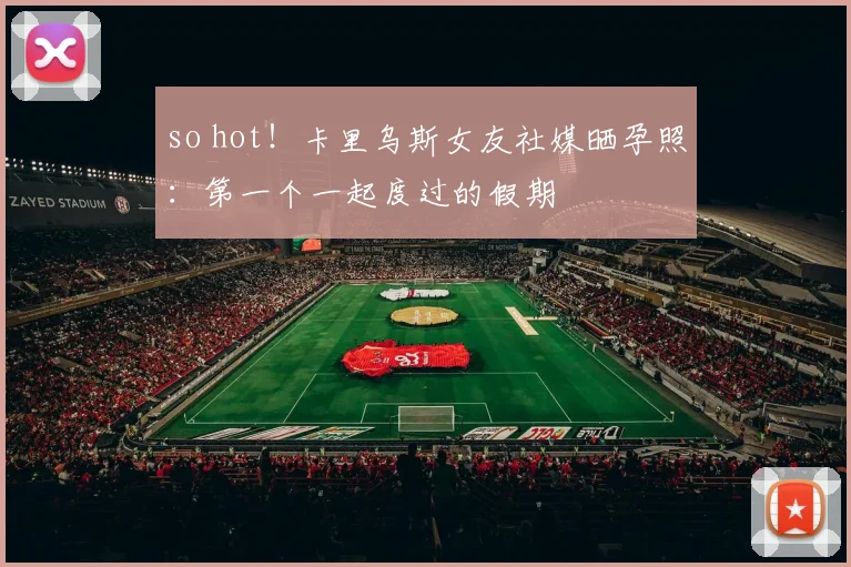 so hot！卡里乌斯女友社媒晒孕照：第一个一起度过的假期