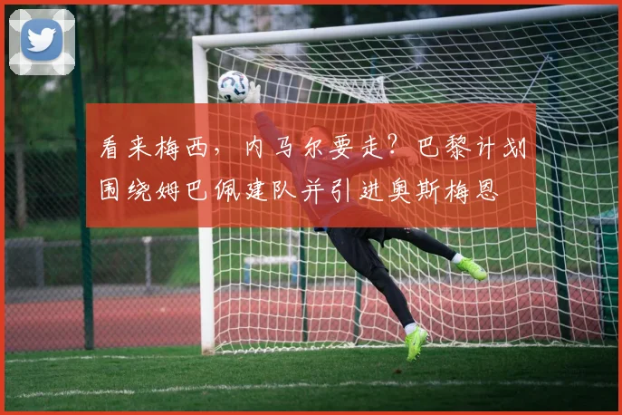 看来梅西，内马尔要走？巴黎计划围绕姆巴佩建队并引进奥斯梅恩