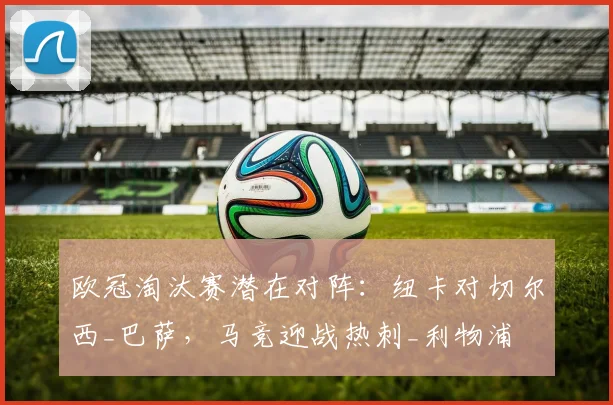 欧冠淘汰赛潜在对阵：纽卡对切尔西_巴萨，马竞迎战热刺_利物浦