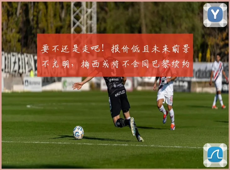 要不还是走吧！报价低且未来前景不光明，梅西或将不会同巴黎续约