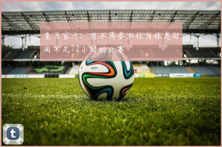 皇马官方：将不再参加任何休息时间不足72小时的比赛