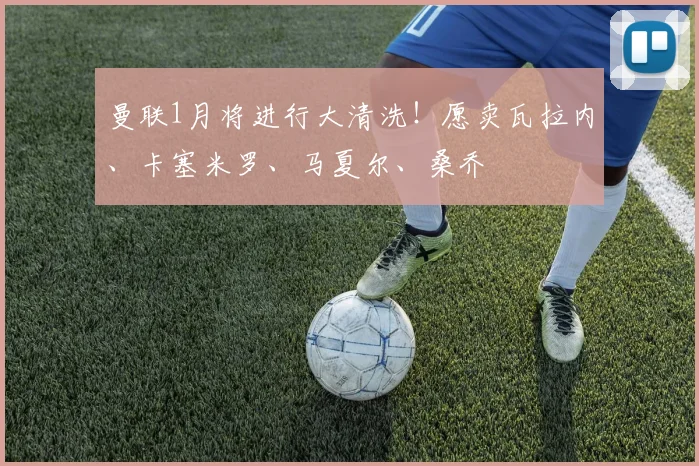 曼联1月将进行大清洗！愿卖瓦拉内、卡塞米罗、马夏尔、桑乔