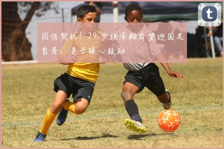 因伤契机！29 岁杨泽翔有望迎国足首秀，妻子暖心鼓励