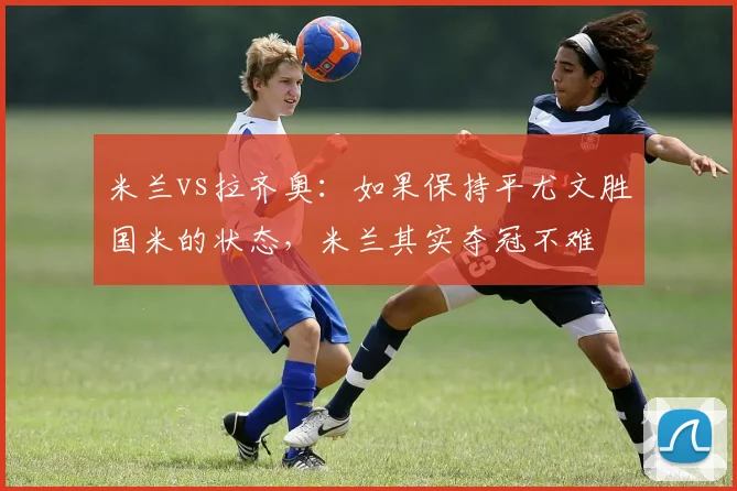 米兰vs拉齐奥：如果保持平尤文胜国米的状态，米兰其实夺冠不难