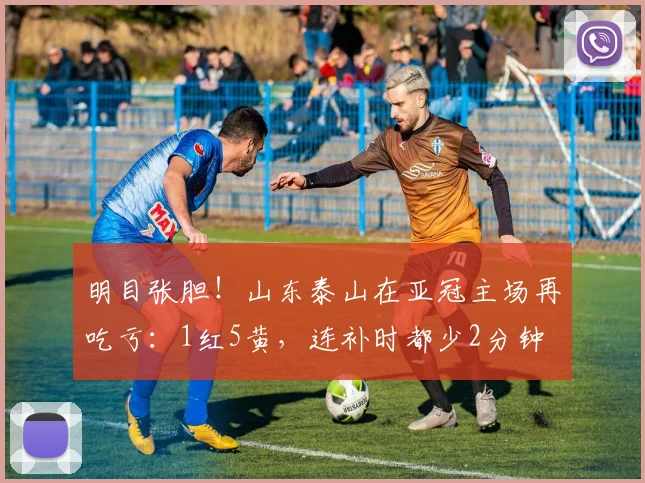 明目张胆！山东泰山在亚冠主场再吃亏：1红5黄，连补时都少2分钟