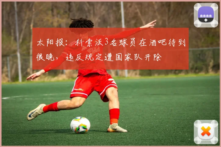 太阳报：科索沃3名球员在酒吧待到很晚，违反规定遭国家队开除