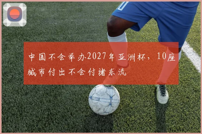 中国不会举办2027年亚洲杯，10座城市付出不会付诸东流