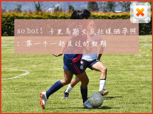 so hot！卡里乌斯女友社媒晒孕照：第一个一起度过的假期