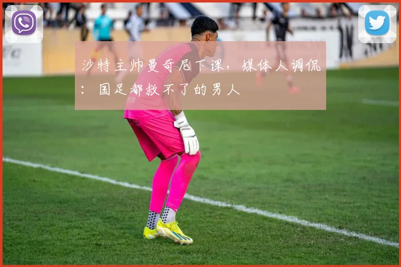 沙特主帅曼奇尼下课，媒体人调侃：国足都救不了的男人