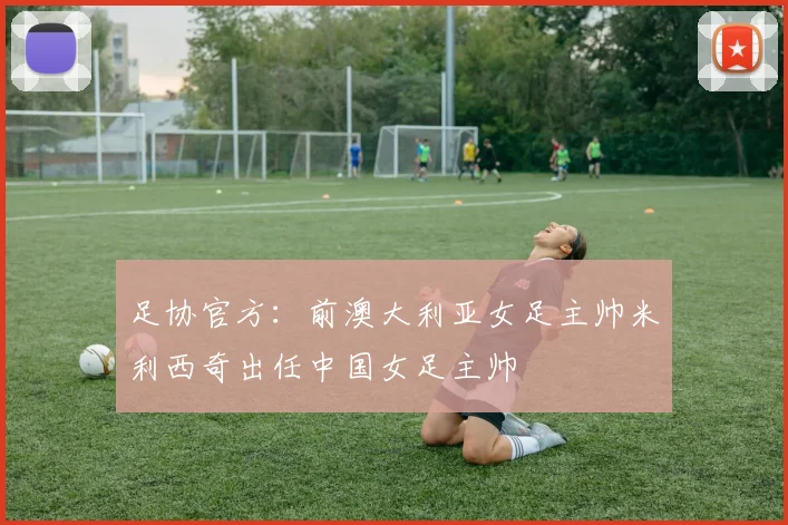 足协官方：前澳大利亚女足主帅米利西奇出任中国女足主帅