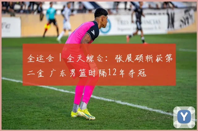 全运会｜全天综合：张展硕斩获第二金 广东男篮时隔12年夺冠