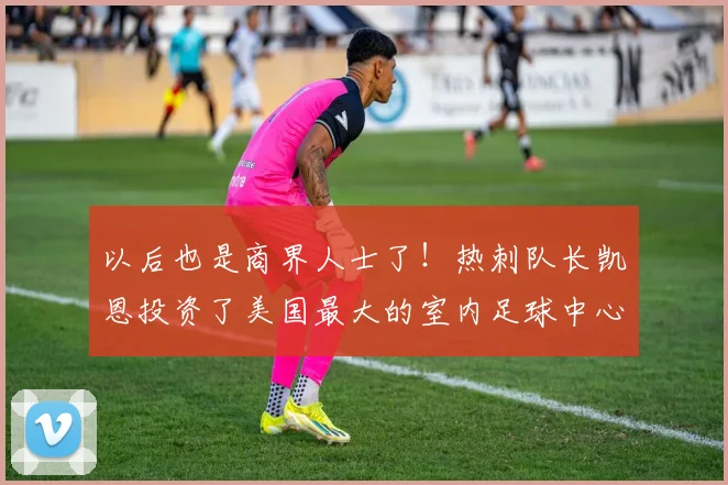 以后也是商界人士了！热刺队长凯恩投资了美国最大的室内足球中心