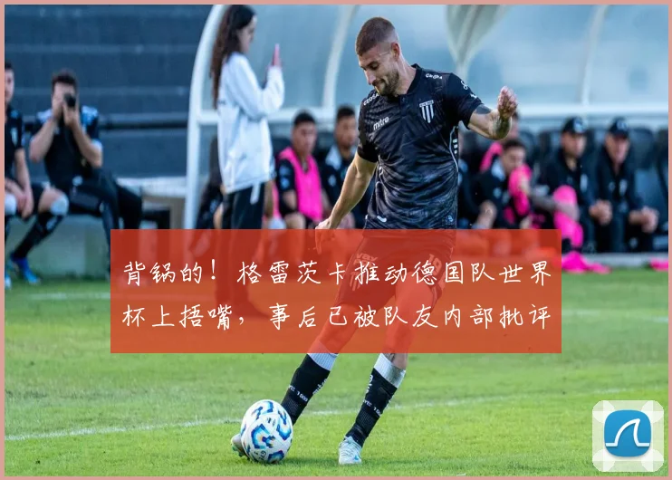 背锅的！格雷茨卡推动德国队世界杯上捂嘴，事后已被队友内部批评