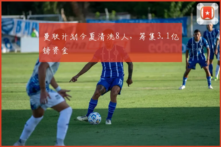 曼联计划今夏清洗8人，筹集3.1亿镑资金