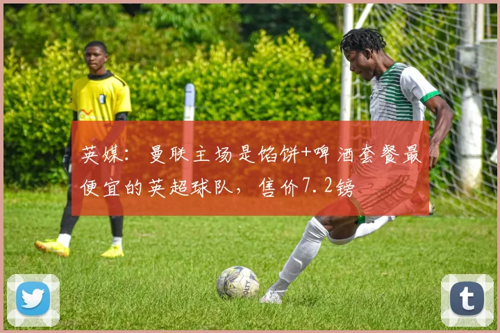 英媒：曼联主场是馅饼+啤酒套餐最便宜的英超球队，售价7.2镑