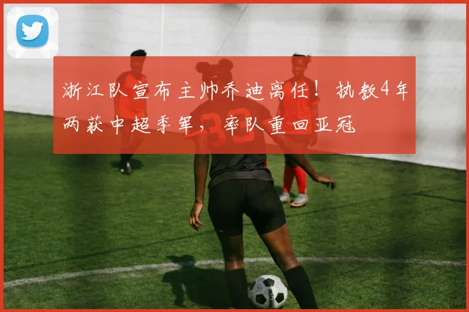 浙江队宣布主帅乔迪离任！执教4年两获中超季军，率队重回亚冠