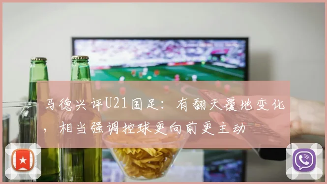 马德兴评U21国足：有翻天覆地变化，相当强调控球更向前更主动