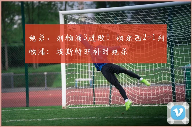 绝杀，利物浦3连败！切尔西2-1利物浦：埃斯特旺补时绝杀
