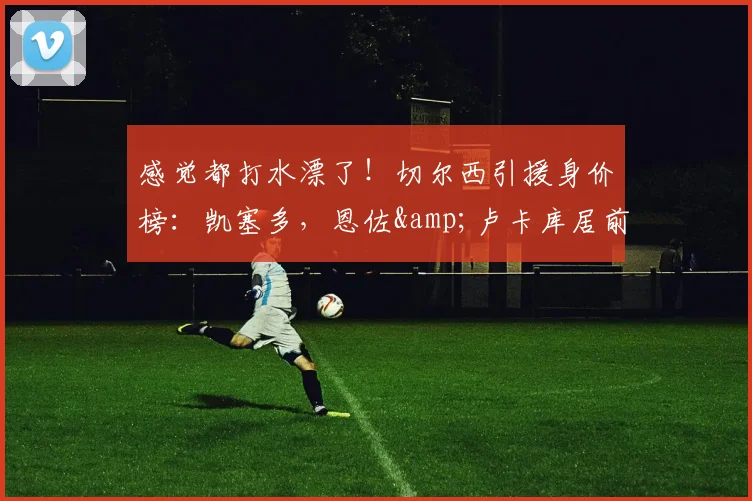 感觉都打水漂了！切尔西引援身价榜：凯塞多，恩佐&卢卡库居前三