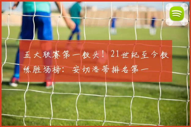 五大联赛第一教头！21世纪至今教练胜场榜：安切洛蒂排名第一