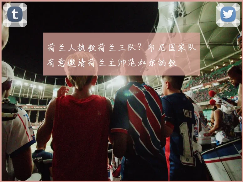 荷兰人执教荷兰三队？印尼国家队有意邀请荷兰主帅范加尔执教