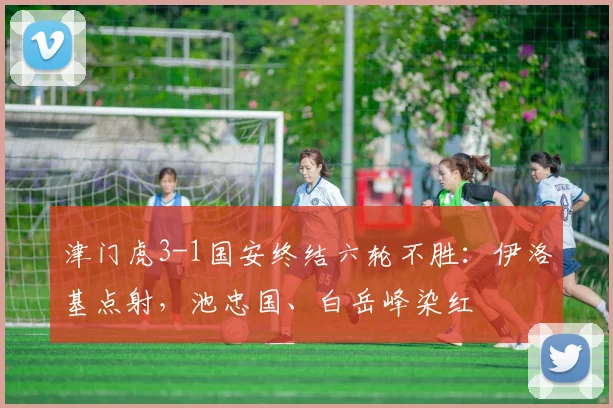 津门虎3-1国安终结六轮不胜：伊洛基点射，池忠国、白岳峰染红