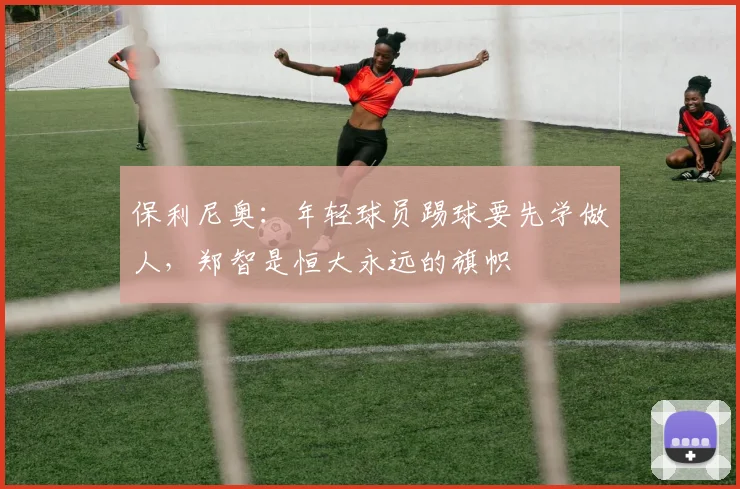 保利尼奥：年轻球员踢球要先学做人，郑智是恒大永远的旗帜