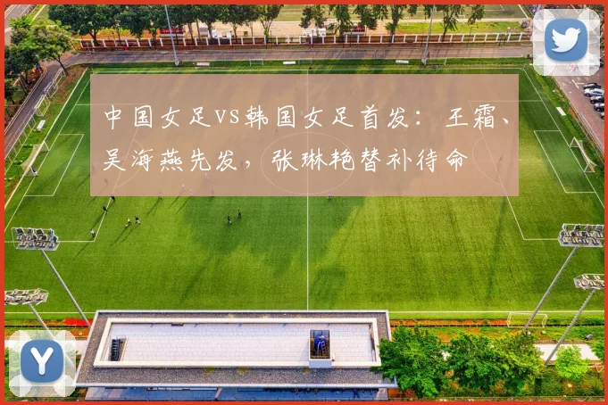 中国女足vs韩国女足首发：王霜、吴海燕先发，张琳艳替补待命