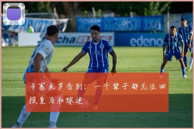 卡塞米罗告别：一千辈子都无法回报皇马和球迷