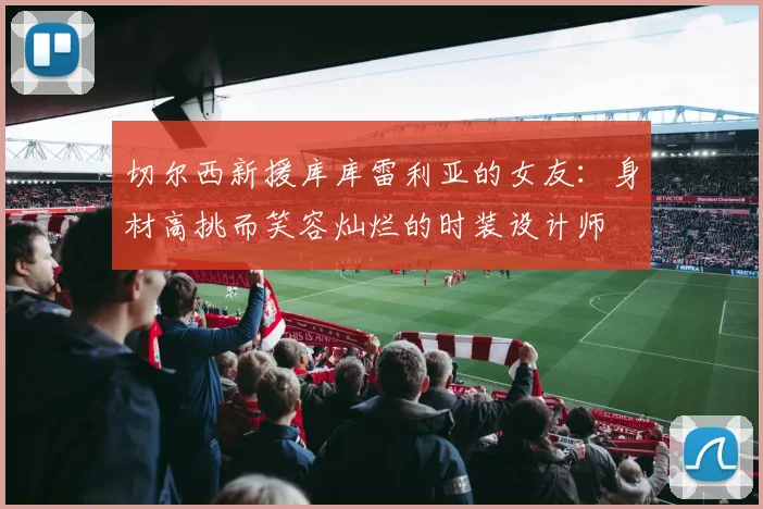切尔西新援库库雷利亚的女友：身材高挑而笑容灿烂的时装设计师